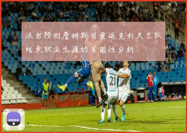 沃尔预测詹姆斯将重返克利夫兰队结束职业生涯的可能性分析