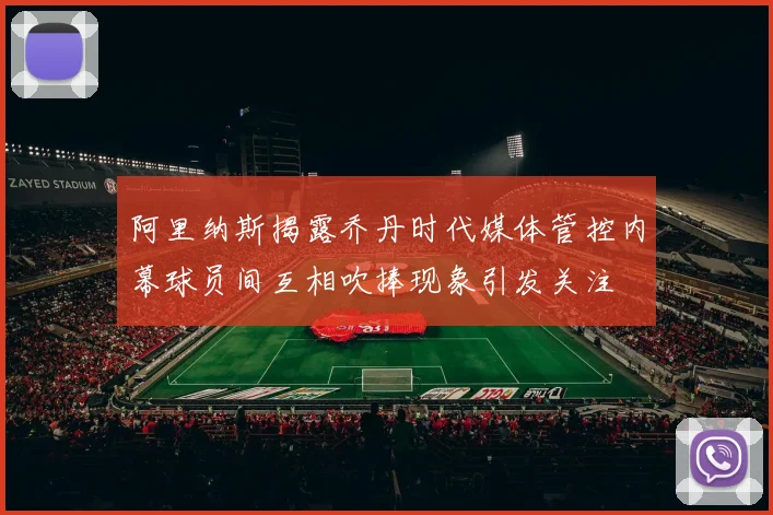 阿里纳斯揭露乔丹时代媒体管控内幕球员间互相吹捧现象引发关注