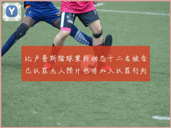 比卢普斯赌球案新动态十二名被告已认罪九人预计也将加入认罪行列
