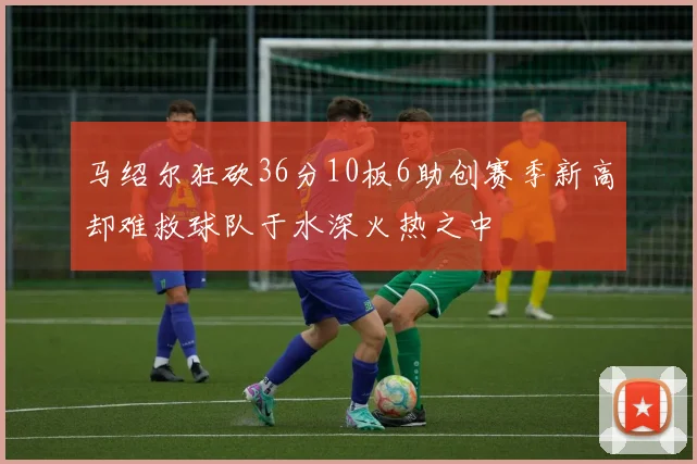 马绍尔狂砍36分10板6助创赛季新高却难救球队于水深火热之中