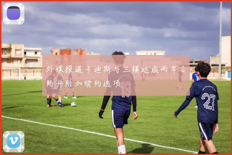 外媒报道卡迪斯与三镇达成两年合约并附加续约选项