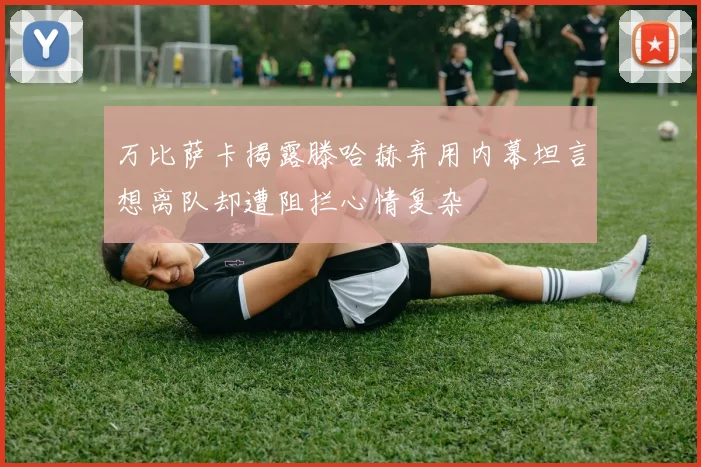 万比萨卡揭露滕哈赫弃用内幕坦言想离队却遭阻拦心情复杂