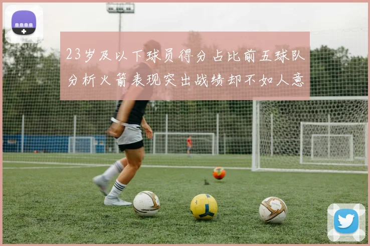 23岁及以下球员得分占比前五球队分析火箭表现突出战绩却不如人意