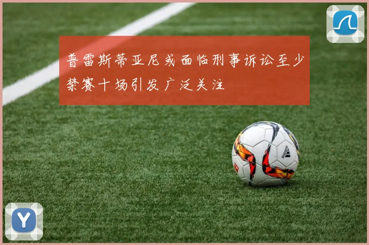 普雷斯蒂亚尼或面临刑事诉讼至少禁赛十场引发广泛关注