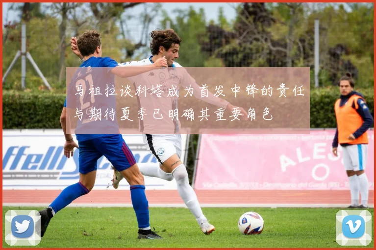马祖拉谈科塔成为首发中锋的责任与期待夏季已明确其重要角色