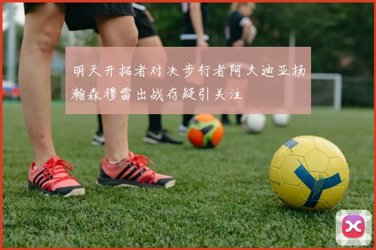 明天开拓者对决步行者阿夫迪亚杨瀚森穆雷出战存疑引关注