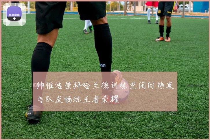 帅惟浩崇拜哈兰德训练空闲时热衷与队友畅玩王者荣耀