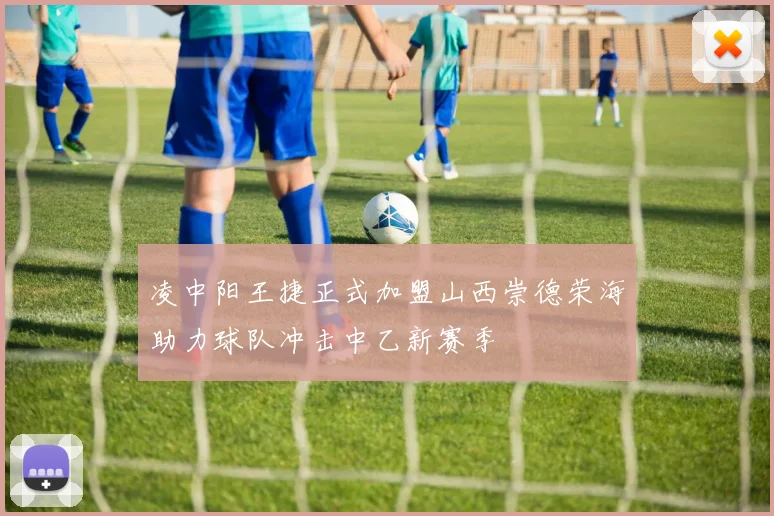凌中阳王捷正式加盟山西崇德荣海助力球队冲击中乙新赛季