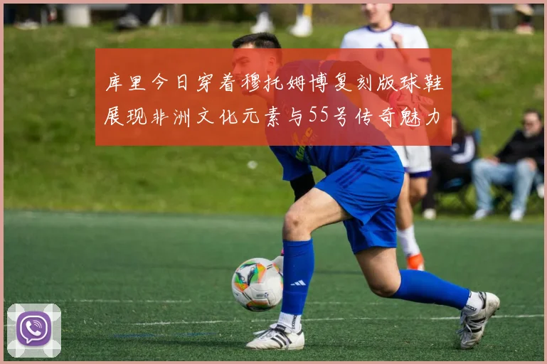 库里今日穿着穆托姆博复刻版球鞋展现非洲文化元素与55号传奇魅力