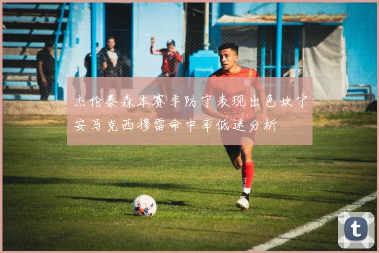 杰伦泰森本赛季防守表现出色坎宁安马克西穆雷命中率低迷分析