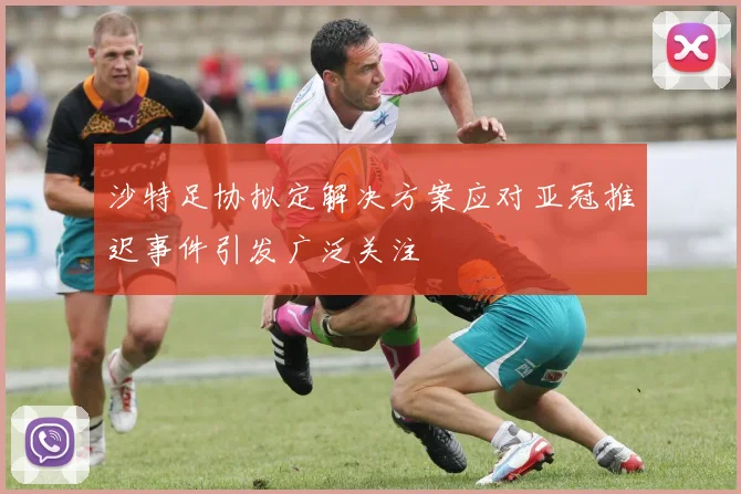 沙特足协拟定解决方案应对亚冠推迟事件引发广泛关注