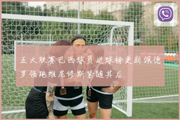 五大联赛巴西球员进球榜更新佩德罗领跑维尼修斯紧随其后