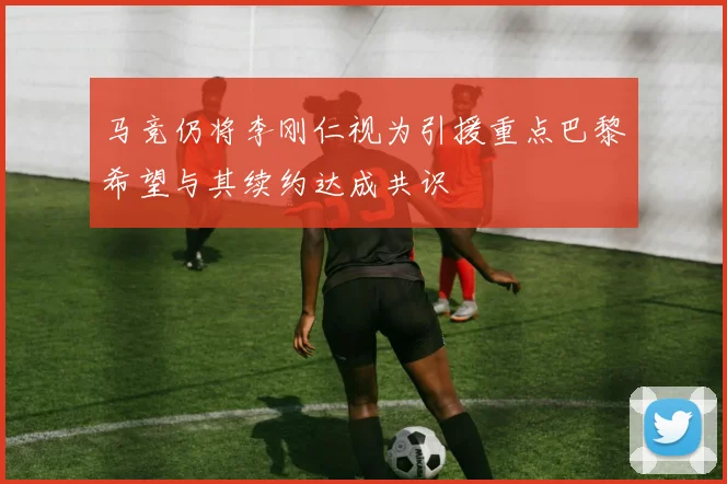 马竞仍将李刚仁视为引援重点巴黎希望与其续约达成共识